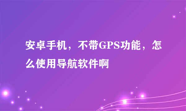 安卓手机，不带GPS功能，怎么使用导航软件啊