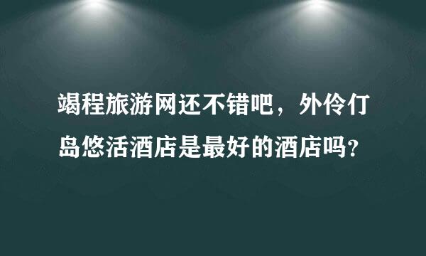 竭程旅游网还不错吧，外伶仃岛悠活酒店是最好的酒店吗？