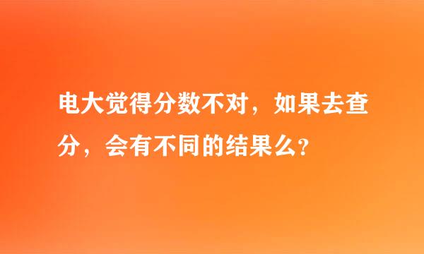 电大觉得分数不对，如果去查分，会有不同的结果么？