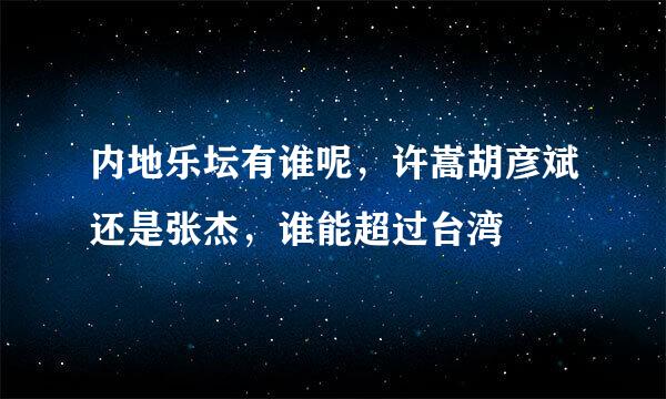 内地乐坛有谁呢，许嵩胡彦斌还是张杰，谁能超过台湾