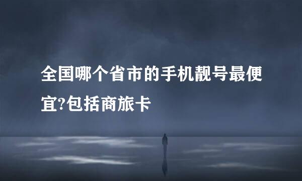 全国哪个省市的手机靓号最便宜?包括商旅卡