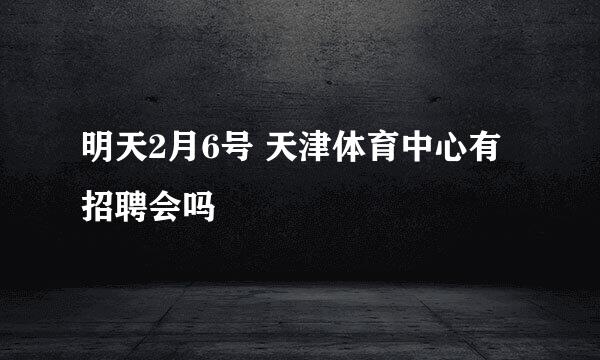 明天2月6号 天津体育中心有招聘会吗