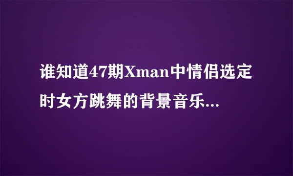 谁知道47期Xman中情侣选定时女方跳舞的背景音乐是什么歌曲？谢谢了