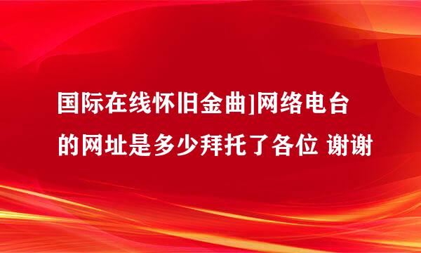 国际在线怀旧金曲]网络电台的网址是多少拜托了各位 谢谢