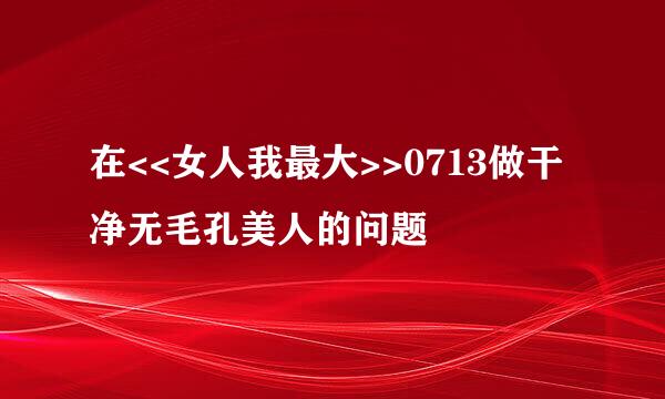 在<<女人我最大>>0713做干净无毛孔美人的问题