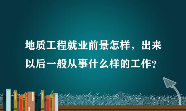 地质工程就业前景怎样，出来以后一般从事什么样的工作？