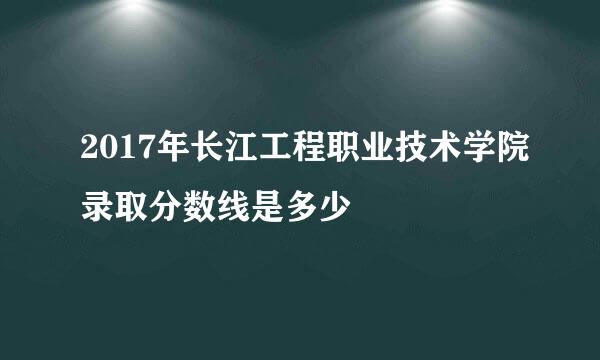 2017年长江工程职业技术学院录取分数线是多少