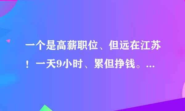 一个是高薪职位、但远在江苏！一天9小时、累但挣钱。一个在本地、薪水不多、但有自己的兴趣爱好。换成你