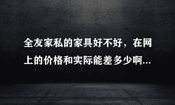 全友家私的家具好不好，在网上的价格和实际能差多少啊，网上会不会有假？