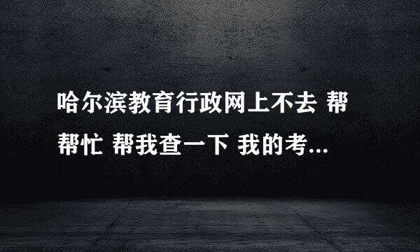 哈尔滨教育行政网上不去 帮帮忙 帮我查一下 我的考号是123111030 急急 谢谢了