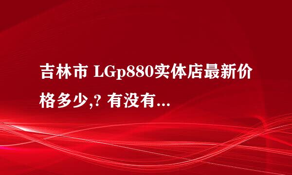 吉林市 LGp880实体店最新价格多少,? 有没有最近刚买过的朋友,?