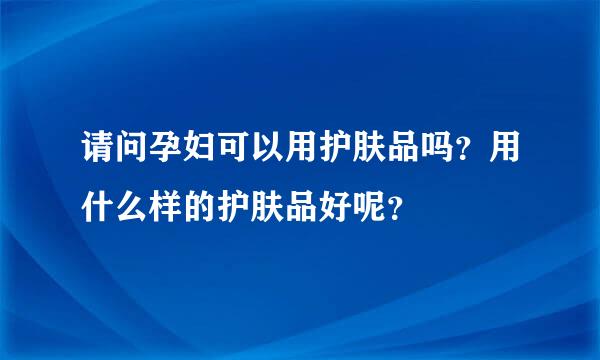 请问孕妇可以用护肤品吗？用什么样的护肤品好呢？