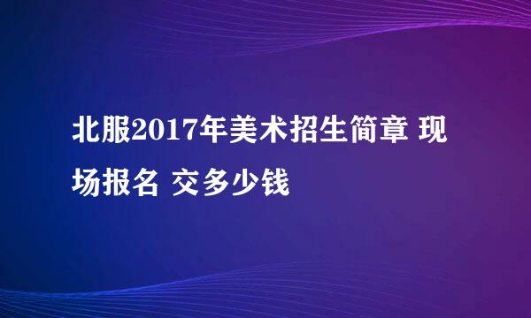 北服2017年美术招生简章 现场报名 交多少钱