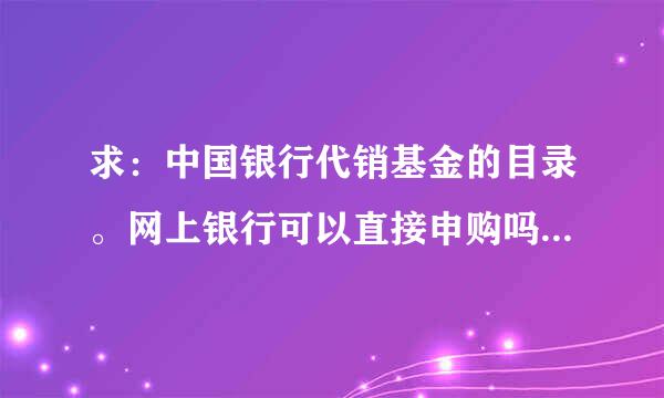 求：中国银行代销基金的目录。网上银行可以直接申购吗？谢谢。