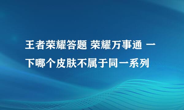 王者荣耀答题 荣耀万事通 一下哪个皮肤不属于同一系列