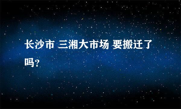 长沙市 三湘大市场 要搬迁了吗？