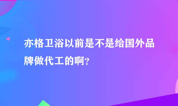 亦格卫浴以前是不是给国外品牌做代工的啊？