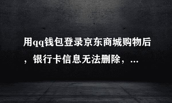 用qq钱包登录京东商城购物后，银行卡信息无法删除，应该怎么办？谢谢。