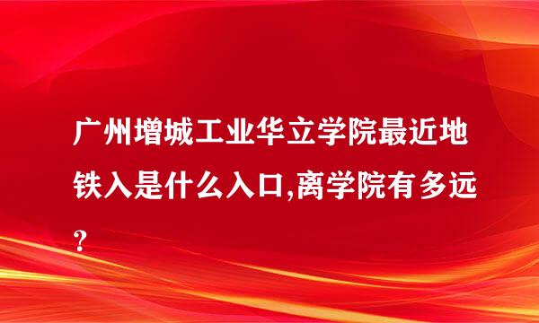 广州增城工业华立学院最近地铁入是什么入口,离学院有多远？