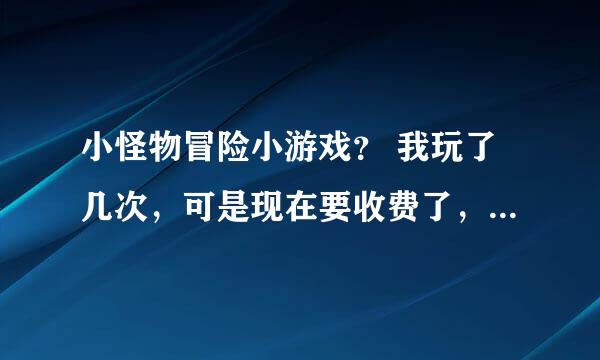 小怪物冒险小游戏？ 我玩了几次，可是现在要收费了，悲催啊！