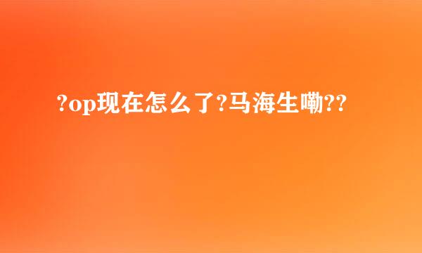 ?op现在怎么了?马海生嘞??