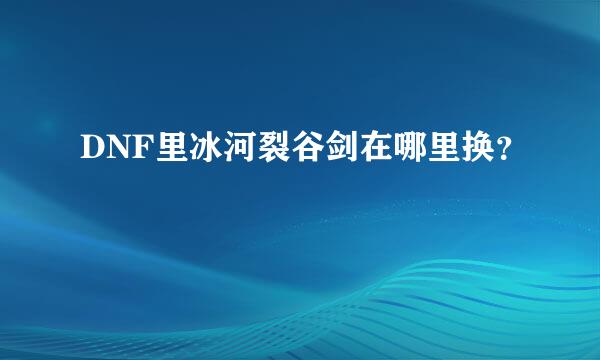 DNF里冰河裂谷剑在哪里换？