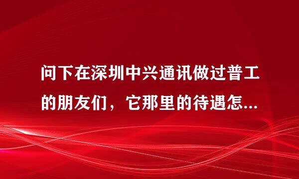 问下在深圳中兴通讯做过普工的朋友们，它那里的待遇怎么样，每天的工作时间是多长，经常加班吗