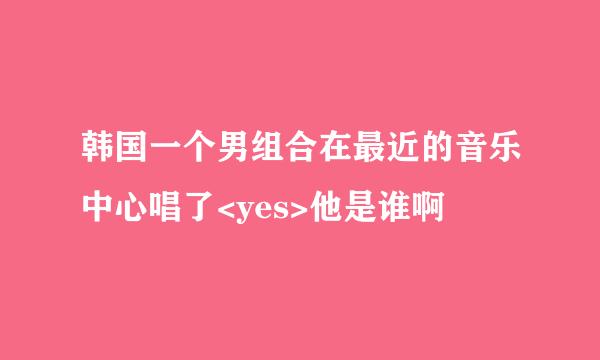 韩国一个男组合在最近的音乐中心唱了<yes>他是谁啊