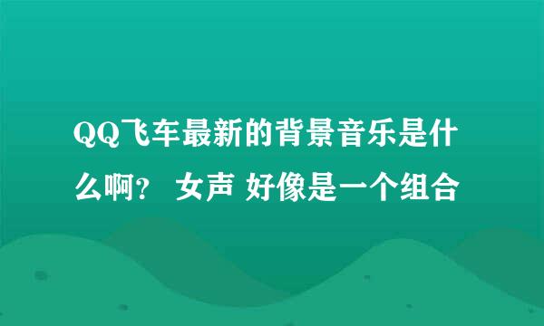 QQ飞车最新的背景音乐是什么啊？ 女声 好像是一个组合