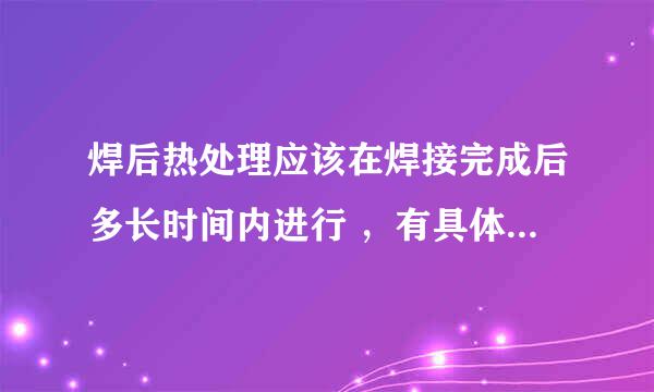 焊后热处理应该在焊接完成后多长时间内进行 ，有具体标准吗？谢谢