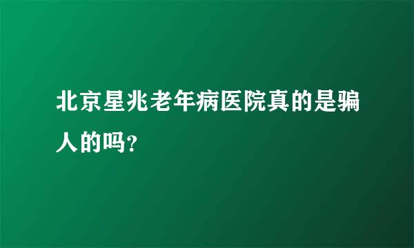 北京星兆老年病医院真的是骗人的吗？