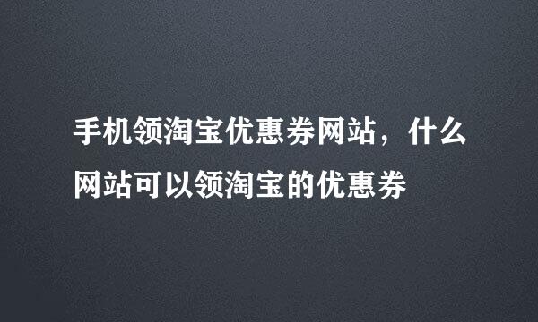 手机领淘宝优惠券网站，什么网站可以领淘宝的优惠券