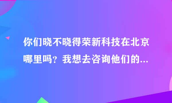 你们晓不晓得荣新科技在北京哪里吗？我想去咨询他们的课程，报个班学习东西。