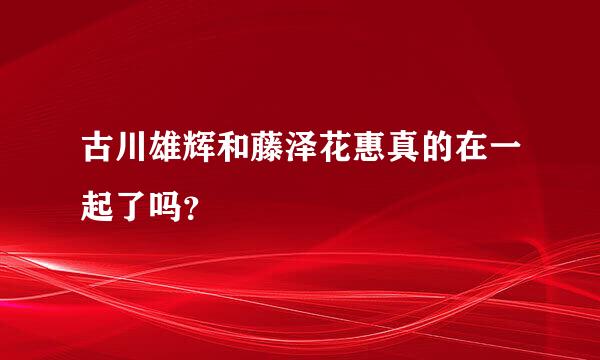 古川雄辉和藤泽花惠真的在一起了吗？