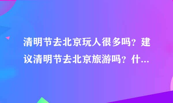 清明节去北京玩人很多吗？建议清明节去北京旅游吗？什么时候去是最好的时间？有经验的说一下吧。谢啦！