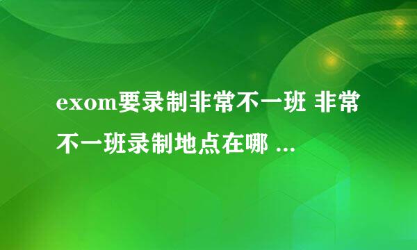 exom要录制非常不一班 非常不一班录制地点在哪 具体的 要准确旳喔 亲故~