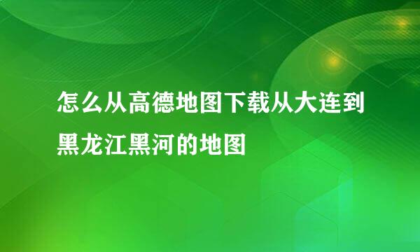 怎么从高德地图下载从大连到黑龙江黑河的地图