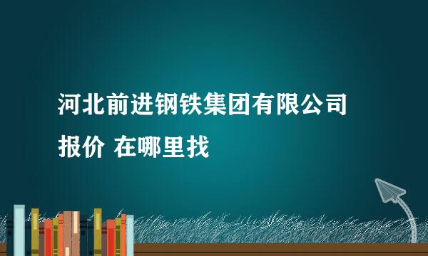 河北前进钢铁集团有限公司 报价 在哪里找