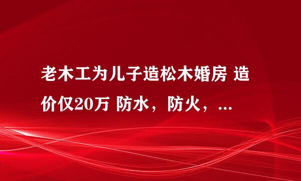 老木工为儿子造松木婚房 造价仅20万 防水，防火，防地震吗