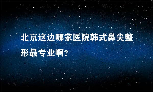 北京这边哪家医院韩式鼻尖整形最专业啊？