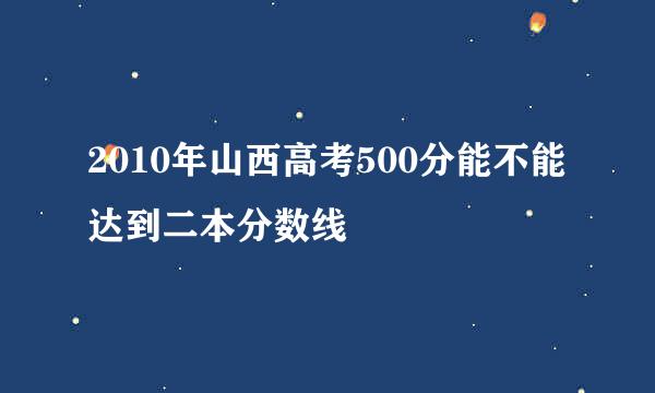 2010年山西高考500分能不能达到二本分数线