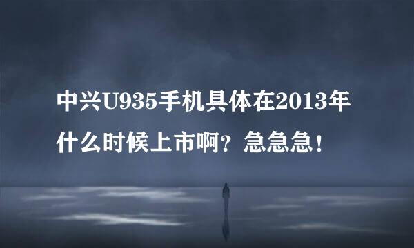 中兴U935手机具体在2013年什么时候上市啊？急急急！