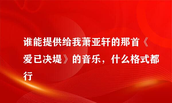 谁能提供给我萧亚轩的那首《爱已决堤》的音乐，什么格式都行