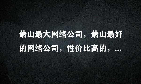 萧山最大网络公司，萧山最好的网络公司，性价比高的，制作企业网站的是哪一家？