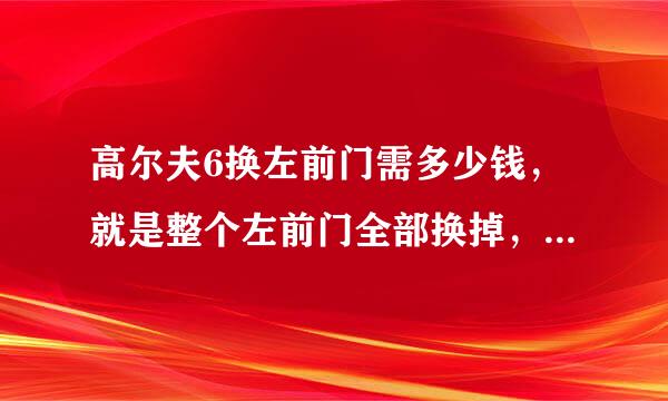 高尔夫6换左前门需多少钱，就是整个左前门全部换掉，费用要多少，在线等~~