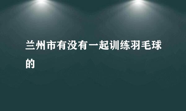 兰州市有没有一起训练羽毛球的