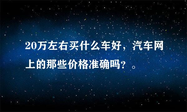 20万左右买什么车好，汽车网上的那些价格准确吗？。