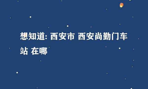 想知道: 西安市 西安尚勤门车站 在哪