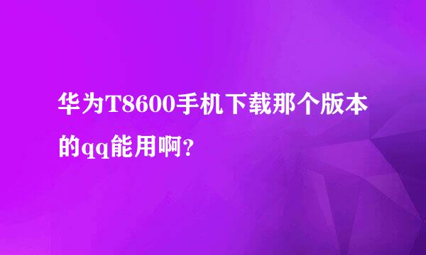 华为T8600手机下载那个版本的qq能用啊？