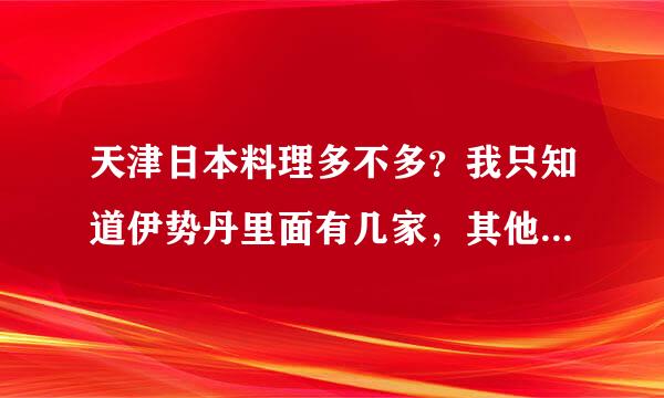 天津日本料理多不多？我只知道伊势丹里面有几家，其他就不知道了。